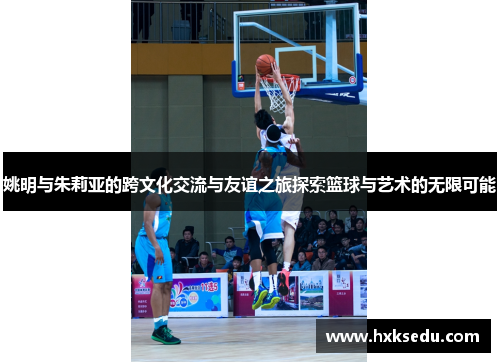 姚明与朱莉亚的跨文化交流与友谊之旅探索篮球与艺术的无限可能