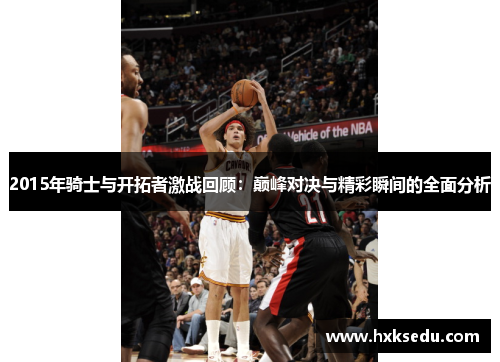 2015年骑士与开拓者激战回顾：巅峰对决与精彩瞬间的全面分析