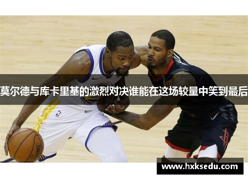 莫尔德与库卡里基的激烈对决谁能在这场较量中笑到最后